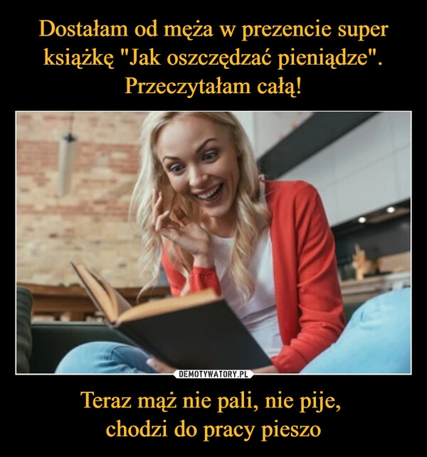 
    Dostałam od męża w prezencie super książkę "Jak oszczędzać pieniądze". Przeczytałam całą! Teraz mąż nie pali, nie pije,
chodzi do pracy pieszo 