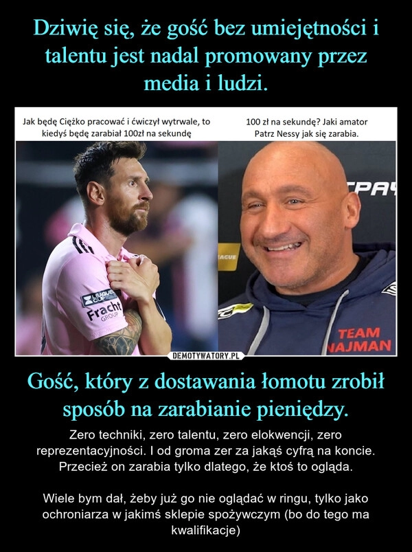 
    Dziwię się, że gość bez umiejętności i talentu jest nadal promowany przez media i ludzi. Gość, który z dostawania łomotu zrobił sposób na zarabianie pieniędzy.