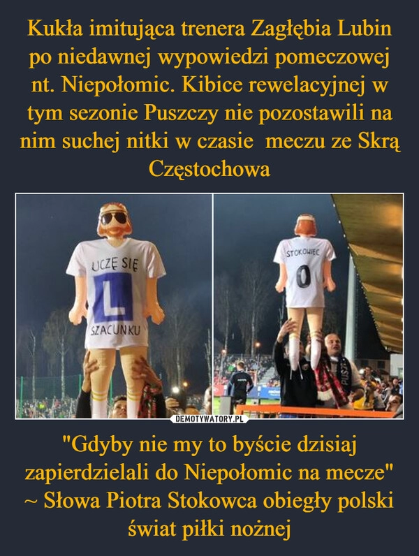 
    
Kukła imitująca trenera Zagłębia Lubin po niedawnej wypowiedzi pomeczowej nt. Niepołomic. Kibice rewelacyjnej w tym sezonie Puszczy nie pozostawili na nim suchej nitki w czasie meczu ze Skrą Częstochowa "Gdyby nie my to byście dzisiaj zapierdzielali do Niepołomic na mecze" ~ Słowa Piotra Stokowca obiegły polski świat piłki nożnej 