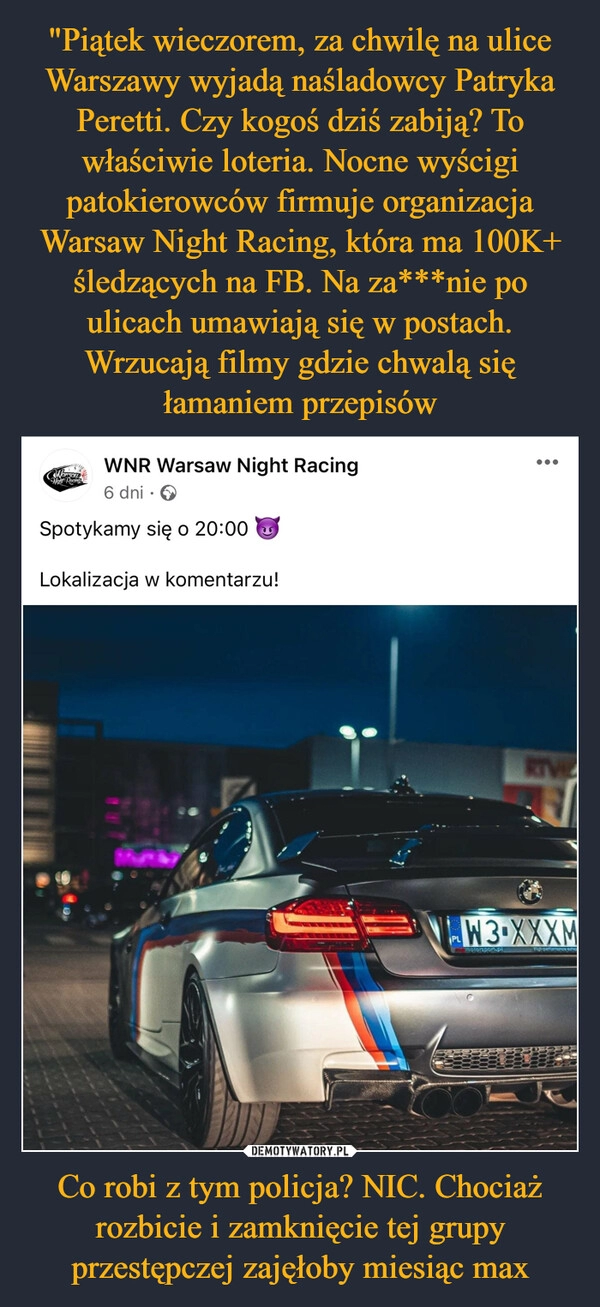 
    "Piątek wieczorem, za chwilę na ulice Warszawy wyjadą naśladowcy Patryka Peretti. Czy kogoś dziś zabiją? To właściwie loteria. Nocne wyścigi patokierowców firmuje organizacja Warsaw Night Racing, która ma 100K+ śledzących na FB. Na za***nie po ulicach umawiają się w postach. Wrzucają filmy gdzie chwalą się łamaniem przepisów Co robi z tym policja? NIC. Chociaż rozbicie i zamknięcie tej grupy przestępczej zajęłoby miesiąc max