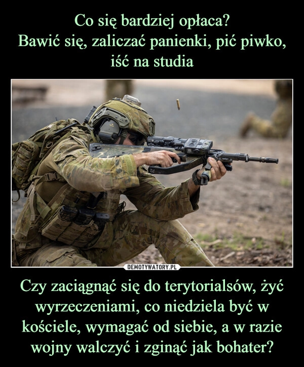 
    Co się bardziej opłaca?
Bawić się, zaliczać panienki, pić piwko, iść na studia Czy zaciągnąć się do terytorialsów, żyć wyrzeczeniami, co niedziela być w kościele, wymagać od siebie, a w razie wojny walczyć i zginąć jak bohater?