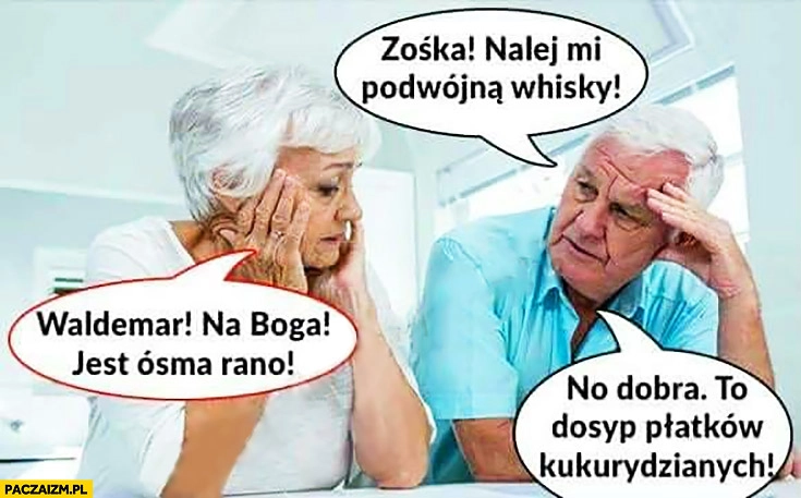 
    Zośka nalej mi podwójną whisky. Waldemar na Boga jest ósma rano. No dobra to dosyp płatków kukurydzianych