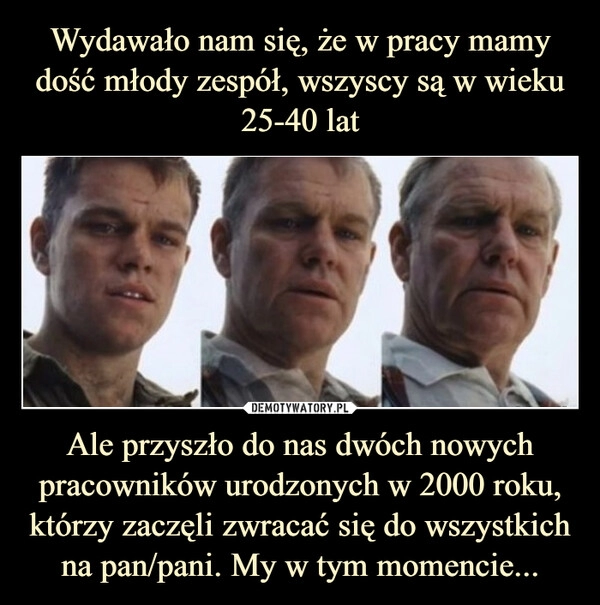 
    Wydawało nam się, że w pracy mamy dość młody zespół, wszyscy są w wieku 25-40 lat Ale przyszło do nas dwóch nowych pracowników urodzonych w 2000 roku, którzy zaczęli zwracać się do wszystkich na pan/pani. My w tym momencie...