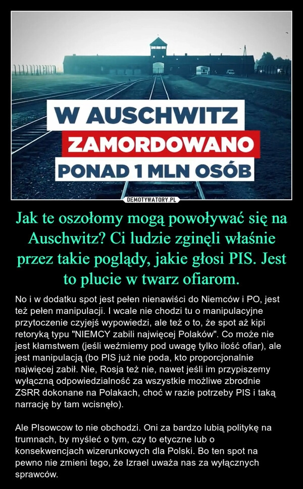 
    Jak te oszołomy mogą powoływać się na Auschwitz? Ci ludzie zginęli właśnie przez takie poglądy, jakie głosi PIS. Jest to plucie w twarz ofiarom.