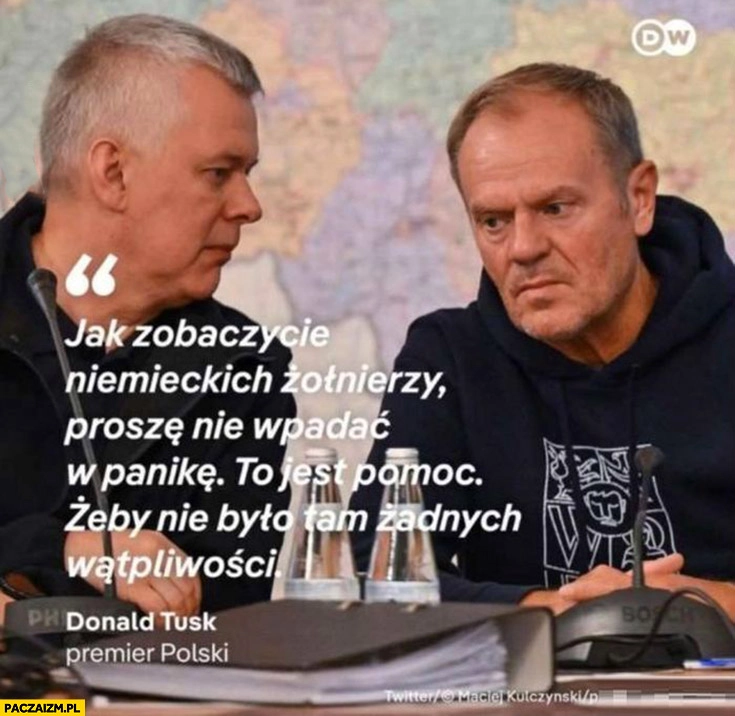 
    Tusk jak zobaczycie niemieckich żołnierzy proszę nie wpadać w panikę to jest pomoc żeby nie było żadnych wątpliwości cytat