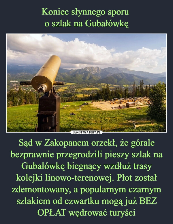 
    Koniec słynnego sporu 
o szlak na Gubałówkę Sąd w Zakopanem orzekł, że górale bezprawnie przegrodzili pieszy szlak na Gubałówkę biegnący wzdłuż trasy kolejki linowo-terenowej. Płot został zdemontowany, a popularnym czarnym szlakiem od czwartku mogą już BEZ OPŁAT wędrować turyści