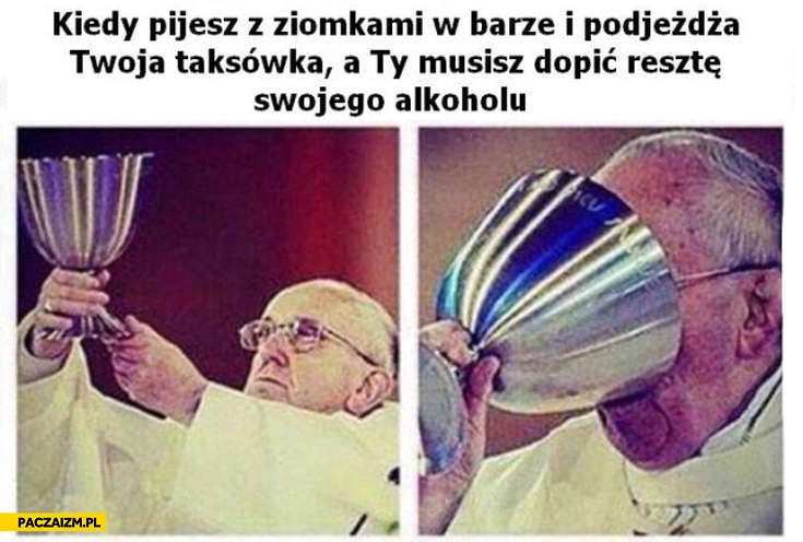 
    Kiedy pijesz z ziomkami w barze i podjeżdża Twoja taksówka a Ty musisz dopić resztę swojego alkoholu
