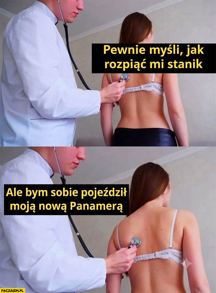 
    Pacjentka na badaniu pewnie myśli jak mi rozpiąć stanik lekarz ale bym sobie pojeździł moją nową Panamerą