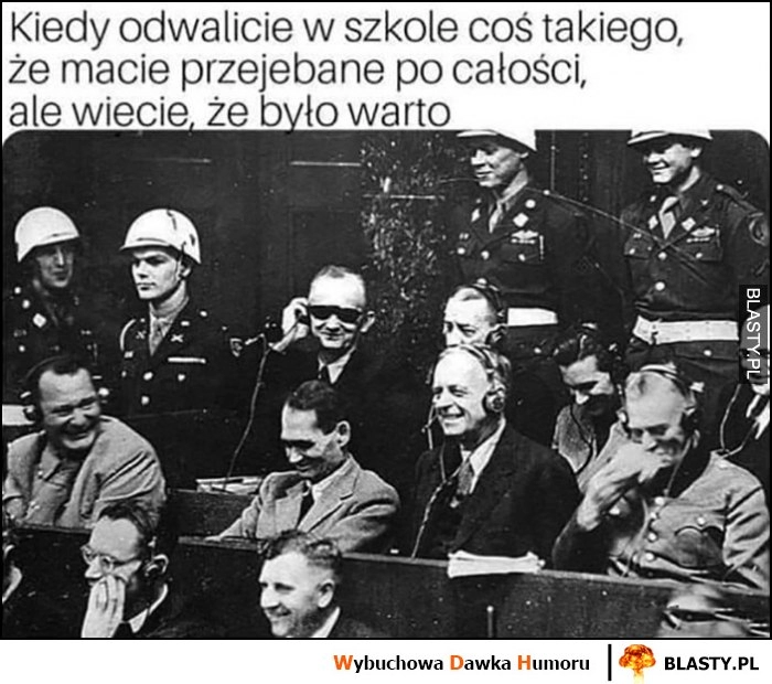 
    Kiedy odwaliliście w szkole coś takiego, że macie przewalone po całości, ale wiecie, że było warto procesy Norymberskie