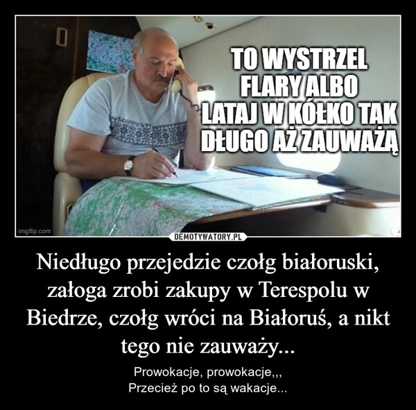 
    Niedługo przejedzie czołg białoruski, załoga zrobi zakupy w Terespolu w Biedrze, czołg wróci na Białoruś, a nikt tego nie zauważy...