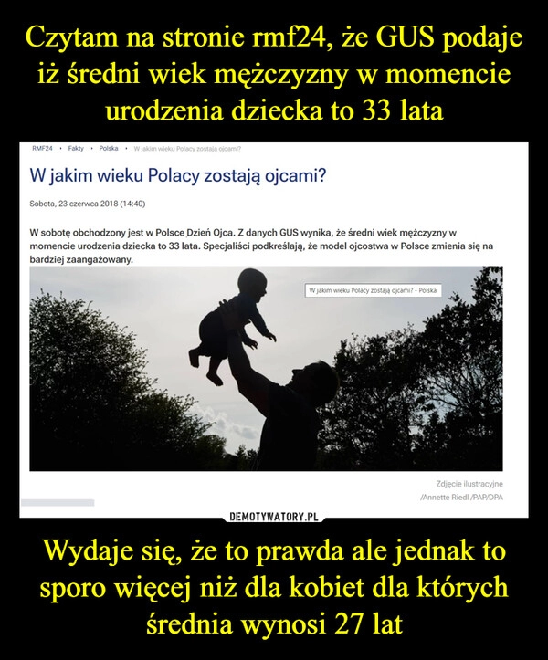 
    Czytam na stronie rmf24, że GUS podaje iż średni wiek mężczyzny w momencie urodzenia dziecka to 33 lata Wydaje się, że to prawda ale jednak to sporo więcej niż dla kobiet dla których średnia wynosi 27 lat