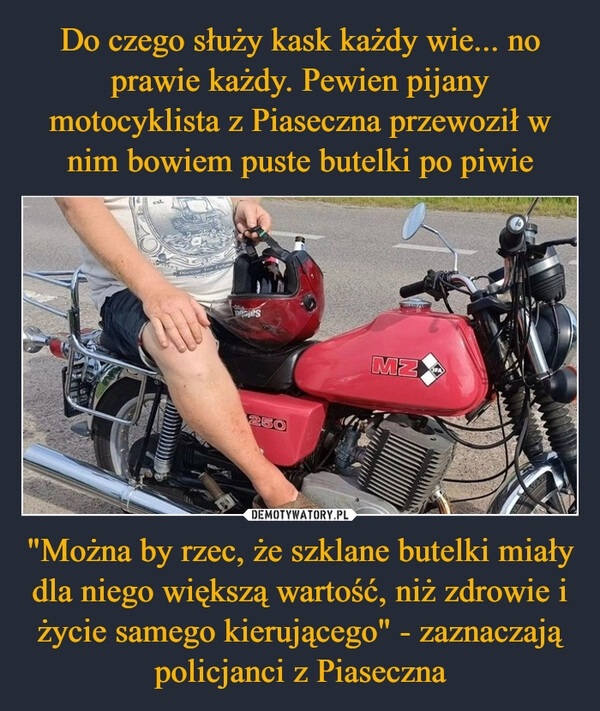 
    Do czego służy kask każdy wie... no prawie każdy. Pewien pijany motocyklista z Piaseczna przewoził w nim bowiem puste butelki po piwie "Można by rzec, że szklane butelki miały dla niego większą wartość, niż zdrowie i życie samego kierującego" - zaznaczają policjanci z Piaseczna