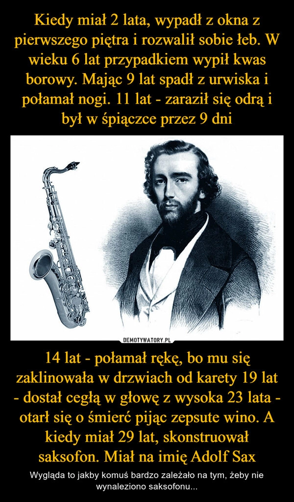 
    Kiedy miał 2 lata, wypadł z okna z pierwszego piętra i rozwalił sobie łeb. W wieku 6 lat przypadkiem wypił kwas borowy. Mając 9 lat spadł z urwiska i połamał nogi. 11 lat - zaraził się odrą i był w śpiączce przez 9 dni 14 lat - połamał rękę, bo mu się zaklinowała w drzwiach od karety 19 lat - dostał cegłą w głowę z wysoka 23 lata - otarł się o śmierć pijąc zepsute wino. A kiedy miał 29 lat, skonstruował saksofon. Miał na imię Adolf Sax