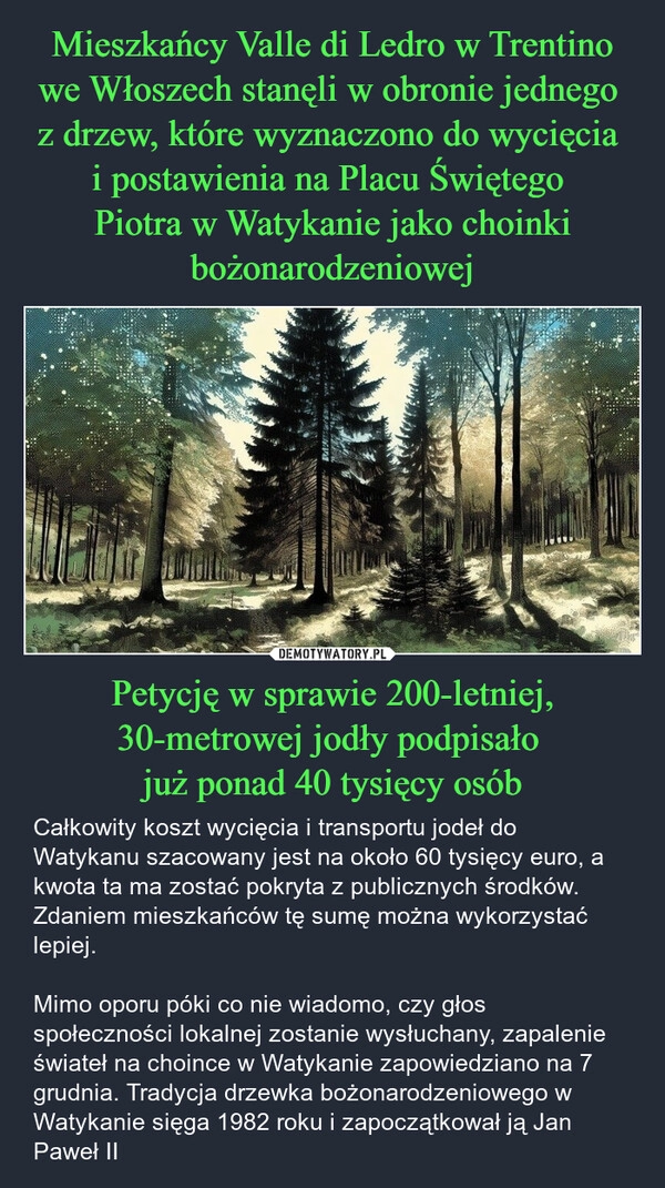 
    Mieszkańcy Valle di Ledro w Trentino we Włoszech stanęli w obronie jednego 
z drzew, które wyznaczono do wycięcia 
i postawienia na Placu Świętego 
Piotra w Watykanie jako choinki bożonarodzeniowej Petycję w sprawie 200-letniej, 30-metrowej jodły podpisało 
już ponad 40 tysięcy osób