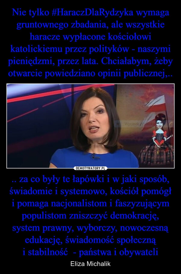 
    Nie tylko #HaraczDlaRydzyka wymaga gruntownego zbadania, ale wszystkie haracze wypłacone kościołowi katolickiemu przez polityków - naszymi pieniędzmi, przez lata. Chciałabym, żeby otwarcie powiedziano opinii publicznej,.. .. za co były te łapówki i w jaki sposób, świadomie i systemowo, kościół pomógł i pomaga nacjonalistom i faszyzującym populistom zniszczyć demokrację, system prawny, wyborczy, nowoczesną edukację, świadomość społeczną i stabilność  - państwa i obywateli