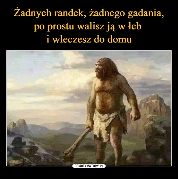 
    Żadnych randek, żadnego gadania, po prostu walisz ją w łeb 
i wleczesz do domu