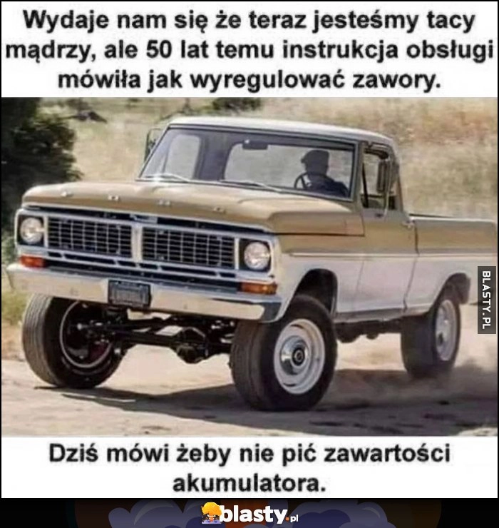 
    Wydaje nam się że teraz jesteśmy tacy mądrzy, ale 50 lat temu instrukcja obsługi mówiła jak regulować zawory, dziś mówi, żeby nie pić zawartości akumulatora