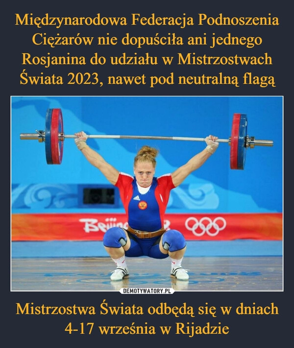 
    Międzynarodowa Federacja Podnoszenia Ciężarów nie dopuściła ani jednego Rosjanina do udziału w Mistrzostwach Świata 2023, nawet pod neutralną flagą Mistrzostwa Świata odbędą się w dniach 4-17 września w Rijadzie