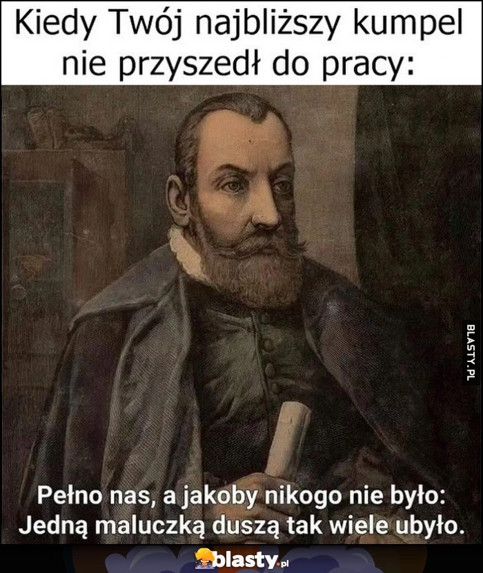 
    Kiedy Twój najbliższy kumpel nie przyszedł do pracy, Jan Kochanowski: pełno nas, a jakoby nikogo nie było, jedną maluczką duszą tak wiele ubyło