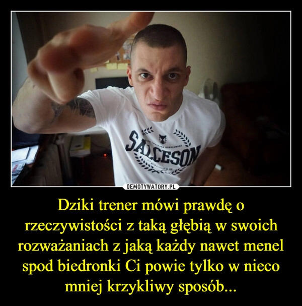 
    Dziki trener mówi prawdę o rzeczywistości z taką głębią w swoich rozważaniach z jaką każdy nawet menel spod biedronki Ci powie tylko w nieco mniej krzykliwy sposób...