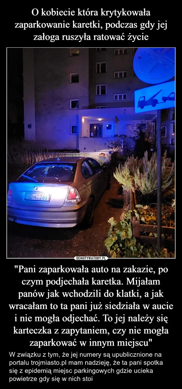 
    O kobiecie która krytykowała zaparkowanie karetki, podczas gdy jej załoga ruszyła ratować życie "Pani zaparkowała auto na zakazie, po czym podjechała karetka. Mijałam panów jak wchodzili do klatki, a jak wracałam to ta pani już siedziała w aucie i nie mogła odjechać. To jej należy się karteczka z zapytaniem, czy nie mogła zaparkować w innym miejscu"