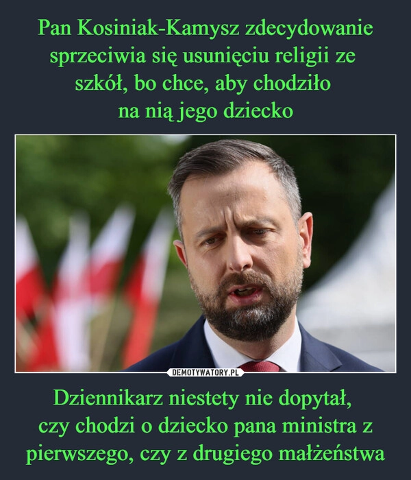 
    Pan Kosiniak-Kamysz zdecydowanie sprzeciwia się usunięciu religii ze 
szkół, bo chce, aby chodziło 
na nią jego dziecko Dziennikarz niestety nie dopytał, 
czy chodzi o dziecko pana ministra z pierwszego, czy z drugiego małżeństwa