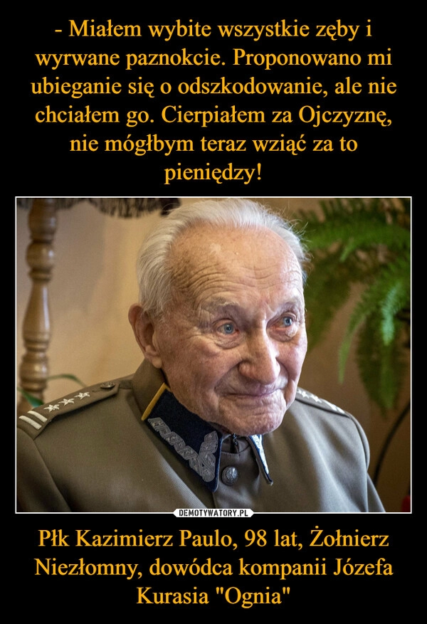 
    - Miałem wybite wszystkie zęby i wyrwane paznokcie. Proponowano mi ubieganie się o odszkodowanie, ale nie chciałem go. Cierpiałem za Ojczyznę, nie mógłbym teraz wziąć za to pieniędzy! Płk Kazimierz Paulo, 98 lat, Żołnierz Niezłomny, dowódca kompanii Józefa Kurasia "Ognia"