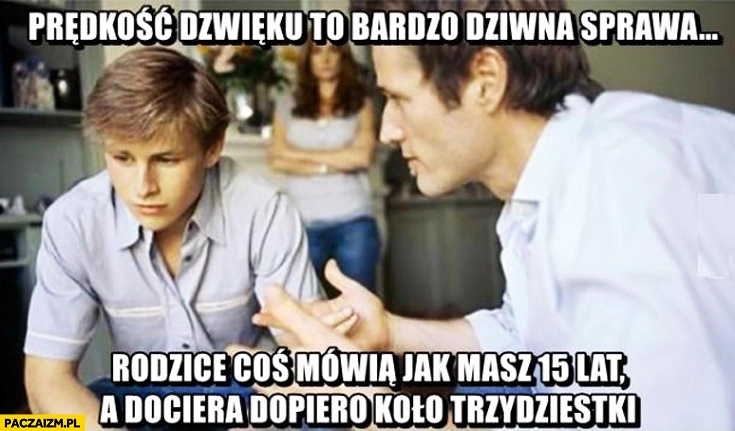 
    Prędkość dźwięku to bardzo dziwna sprawa rodzice coś mówią jak masz-15 lat a dociera dopiero koło trzydziestki