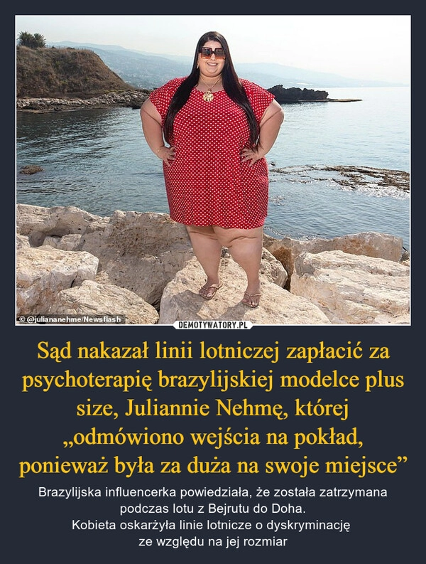 
    
Sąd nakazał linii lotniczej zapłacić za psychoterapię brazylijskiej modelce plus size, Juliannie Nehmę, której „odmówiono wejścia na pokład, ponieważ była za duża na swoje miejsce” 