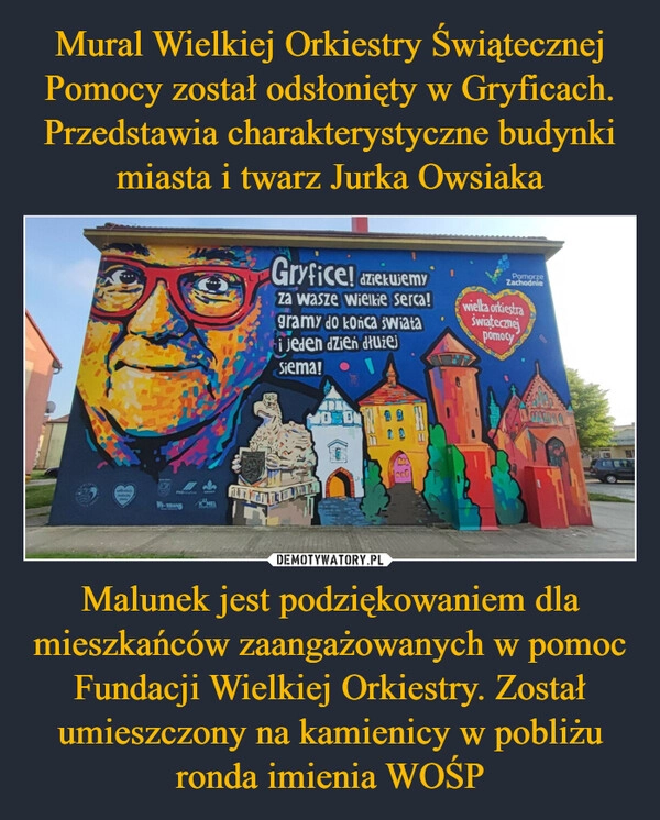 
    Mural Wielkiej Orkiestry Świątecznej Pomocy został odsłonięty w Gryficach. Przedstawia charakterystyczne budynki miasta i twarz Jurka Owsiaka Malunek jest podziękowaniem dla mieszkańców zaangażowanych w pomoc Fundacji Wielkiej Orkiestry. Został umieszczony na kamienicy w pobliżu ronda imienia WOŚP