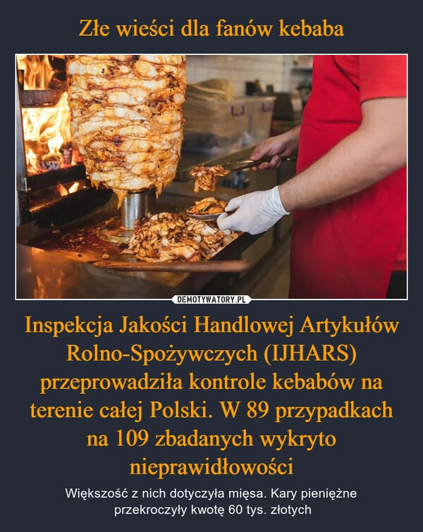 
    Złe wieści dla fanów kebaba Inspekcja Jakości Handlowej Artykułów Rolno-Spożywczych (IJHARS) przeprowadziła kontrole kebabów na terenie całej Polski. W 89 przypadkach na 109 zbadanych wykryto nieprawidłowości