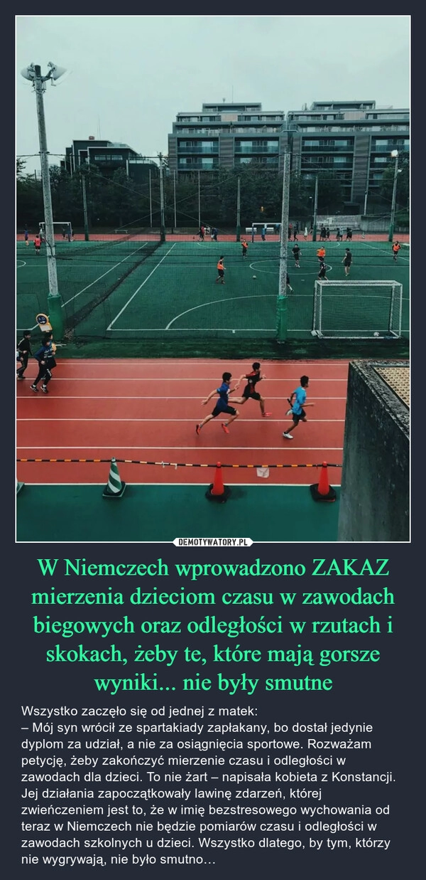 
    W Niemczech wprowadzono ZAKAZ mierzenia dzieciom czasu w zawodach biegowych oraz odległości w rzutach i skokach, żeby te, które mają gorsze wyniki... nie były smutne