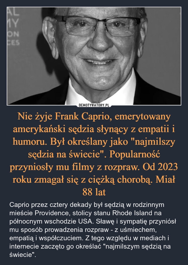 
    Nie żyje Frank Caprio, emerytowany amerykański sędzia słynący z empatii i humoru. Był określany jako "najmilszy sędzia na świecie". Popularność przyniosły mu filmy z rozpraw. Od 2023 roku zmagał się z ciężką chorobą. Miał 88 lat