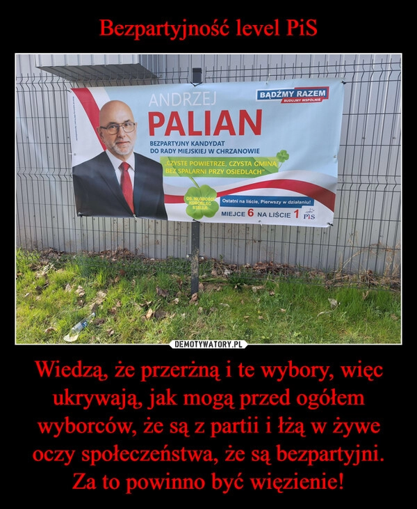 
    Bezpartyjność level PiS Wiedzą, że przerżną i te wybory, więc ukrywają, jak mogą przed ogółem wyborców, że są z partii i łżą w żywe oczy społeczeństwa, że są bezpartyjni. Za to powinno być więzienie!