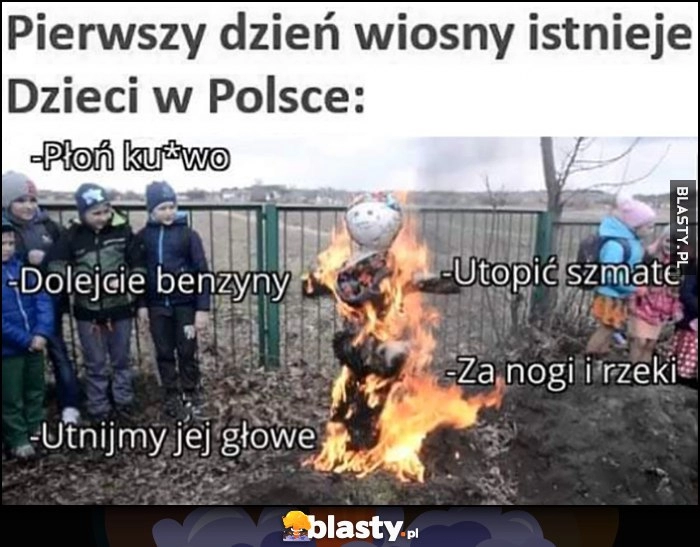 
    Pierwszy dzień wiosny istnieje, dzieci w Polsce: palą Marzannę płoń, utopić szmatę, dolejcie benzyny, utnijmy jej głowę, za nogi i do rzeki