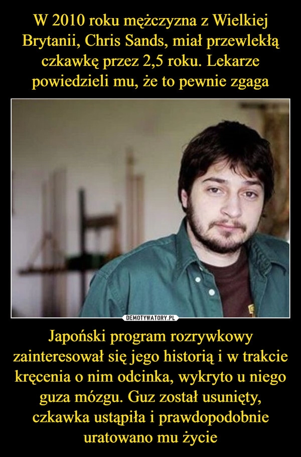 
    W 2010 roku mężczyzna z Wielkiej Brytanii, Chris Sands, miał przewlekłą czkawkę przez 2,5 roku. Lekarze powiedzieli mu, że to pewnie zgaga Japoński program rozrywkowy zainteresował się jego historią i w trakcie kręcenia o nim odcinka, wykryto u niego guza mózgu. Guz został usunięty, czkawka ustąpiła i prawdopodobnie uratowano mu życie