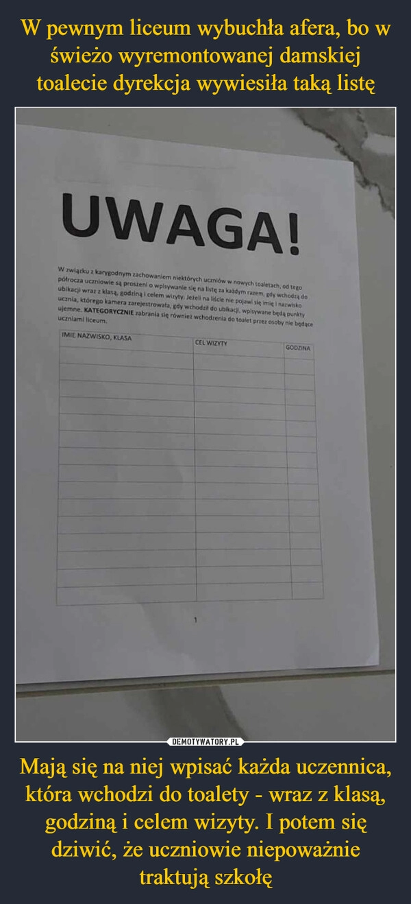 
    W pewnym liceum wybuchła afera, bo w świeżo wyremontowanej damskiej toalecie dyrekcja wywiesiła taką listę Mają się na niej wpisać każda uczennica, która wchodzi do toalety - wraz z klasą, godziną i celem wizyty. I potem się dziwić, że uczniowie niepoważnie traktują szkołę