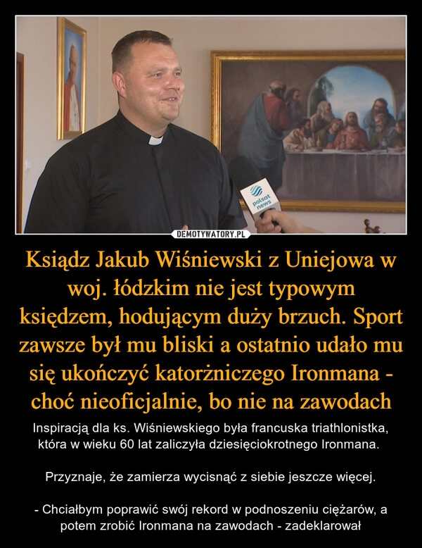 
    Ksiądz Jakub Wiśniewski z Uniejowa w woj. łódzkim nie jest typowym księdzem, hodującym duży brzuch. Sport zawsze był mu bliski a ostatnio udało mu się ukończyć katorżniczego Ironmana - choć nieoficjalnie, bo nie na zawodach