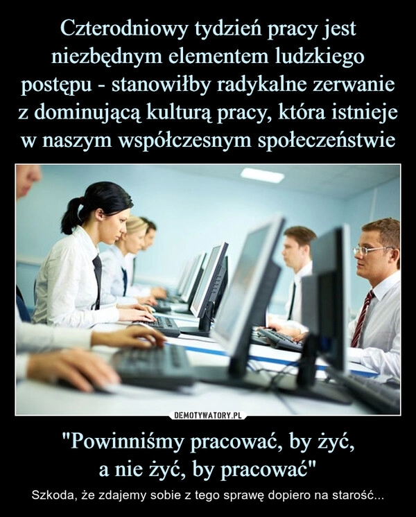 
    Czterodniowy tydzień pracy jest niezbędnym elementem ludzkiego postępu - stanowiłby radykalne zerwanie z dominującą kulturą pracy, która istnieje w naszym współczesnym społeczeństwie "Powinniśmy pracować, by żyć,
a nie żyć, by pracować"