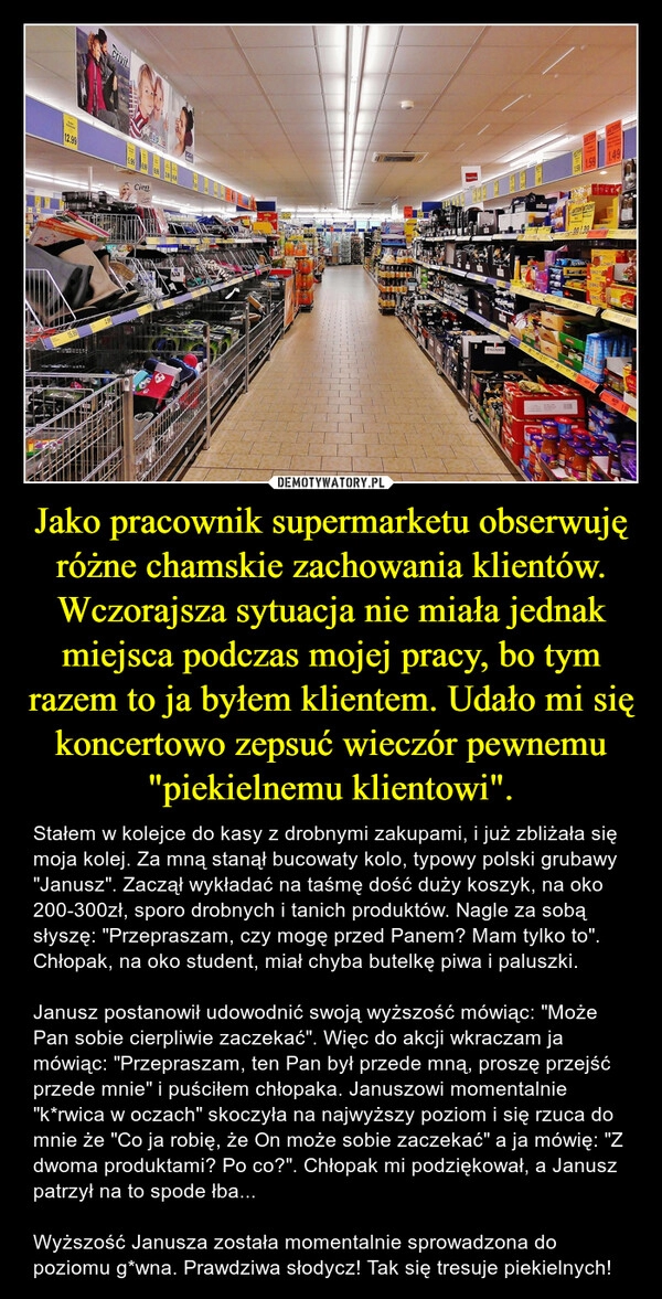 
    Jako pracownik supermarketu obserwuję różne chamskie zachowania klientów. Wczorajsza sytuacja nie miała jednak miejsca podczas mojej pracy, bo tym razem to ja byłem klientem. Udało mi się koncertowo zepsuć wieczór pewnemu "piekielnemu klientowi".