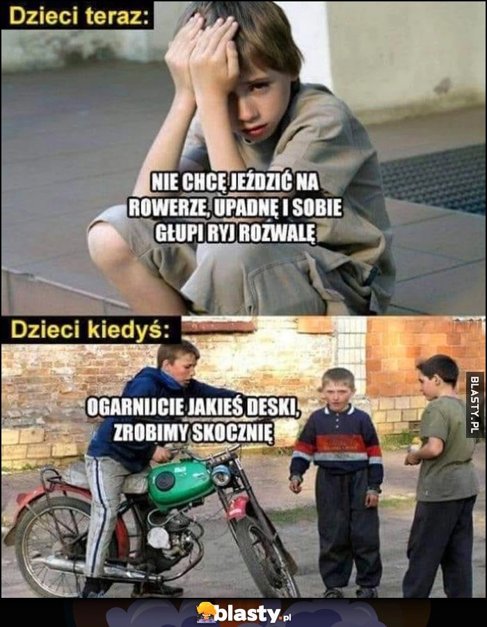 
    Dzieci teraz nie chcę jeździć na rowerze, upadnę i sobie głupi ryj rozwalę vs dzieci kiedyś ogarnijcie jakieś deski zrobimy skocznię