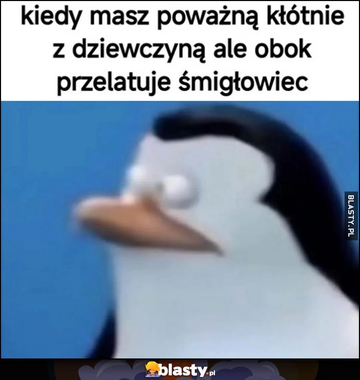 
    Kiedy masz poważną kłótnię z dziewczyną ale obok przelatuje smigłowiec pingwin patrzy reakcja