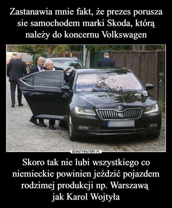 
    
Zastanawia mnie fakt, że prezes porusza sie samochodem marki Skoda, którą należy do koncernu Volkswagen Skoro tak nie lubi wszystkiego co niemieckie powinien jeździć pojazdem rodzimej produkcji np. Warszawą
jak Karol Wojtyła 