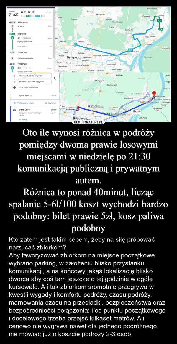 
    Oto ile wynosi różnica w podróży pomiędzy dwoma prawie losowymi miejscami w niedzielę po 21:30 komunikacją publiczną i prywatnym autem.
Różnica to ponad 40minut, licząc spalanie 5-6l/100 koszt wychodzi bardzo podobny: bilet prawie 5zł, kosz paliwa podobny