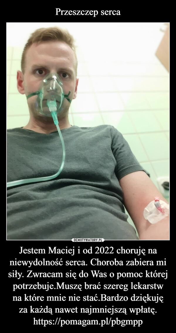 
    Przeszczep serca Jestem Maciej i od 2022 choruję na niewydolność serca. Choroba zabiera mi siły. Zwracam się do Was o pomoc której potrzebuje.Muszę brać szereg lekarstw na które mnie nie stać.Bardzo dziękuję za każdą nawet najmniejszą wpłatę.
https://pomagam.pl/pbgmpp