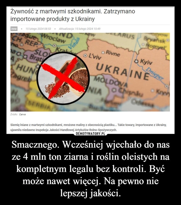 
    Smacznego. Wcześniej wjechało do nas ze 4 mln ton ziarna i roślin oleistych na kompletnym legalu bez kontroli. Być może nawet więcej. Na pewno nie lepszej jakości.