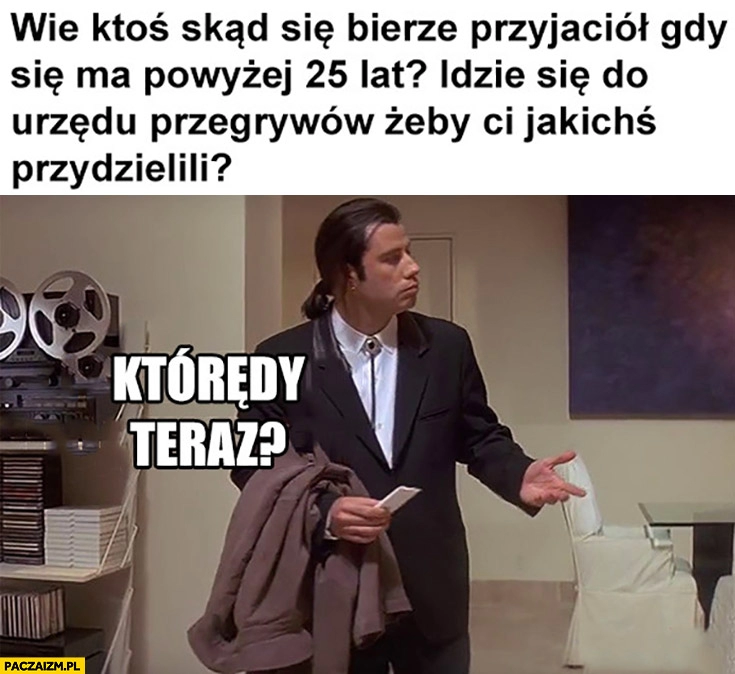 
    Wie ktoś skąd się bierze przyjaciół gdy się ma powyżej 25 lat? Idzie się do urzędu przegrywów żeby jakichś przydzielili?