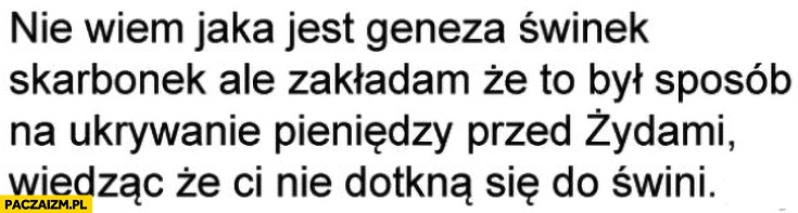 
    Geneza świnek skarbonek to był sposób na ukrywanie pieniędzy przed żydami wiedząc, że nie dotkną się do świni