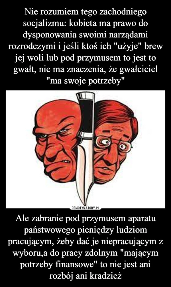 
    Nie rozumiem tego zachodniego socjalizmu: kobieta ma prawo do dysponowania swoimi narządami rozrodczymi i jeśli ktoś ich "użyje" brew jej woli lub pod przymusem to jest to gwałt, nie ma znaczenia, że gwałciciel "ma swoje potrzeby" Ale zabranie pod przymusem aparatu państwowego pieniędzy ludziom pracującym, żeby dać je niepracującym z wyboru,a do pracy zdolnym "mającym potrzeby finansowe" to nie jest ani rozbój ani kradzież