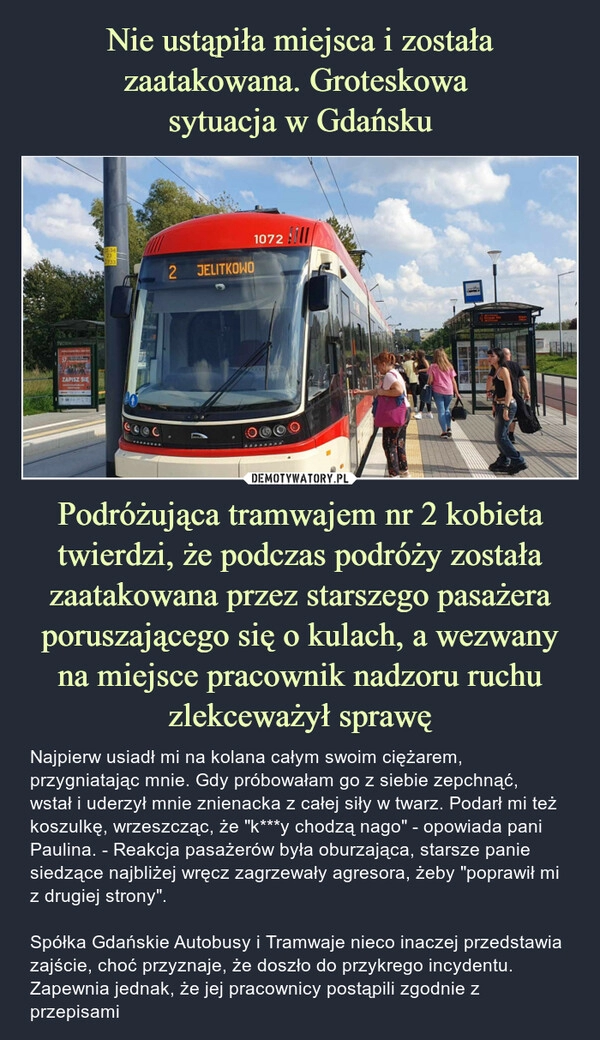 
    Nie ustąpiła miejsca i została zaatakowana. Groteskowa 
sytuacja w Gdańsku Podróżująca tramwajem nr 2 kobieta twierdzi, że podczas podróży została zaatakowana przez starszego pasażera poruszającego się o kulach, a wezwany na miejsce pracownik nadzoru ruchu zlekceważył sprawę